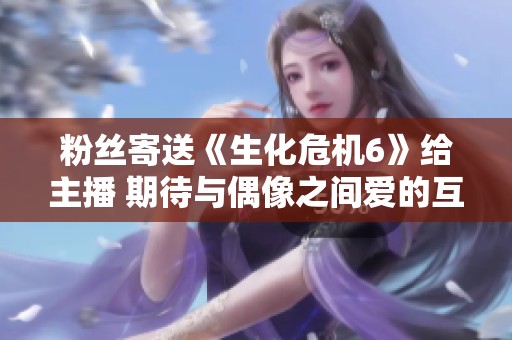 粉丝寄送《生化危机6》给主播 期待与偶像之间爱的互动回馈幻想