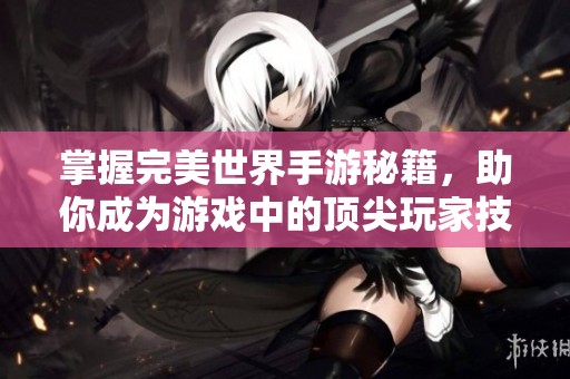 掌握完美世界手游秘籍，助你成为游戏中的顶尖玩家技巧全揭秘
