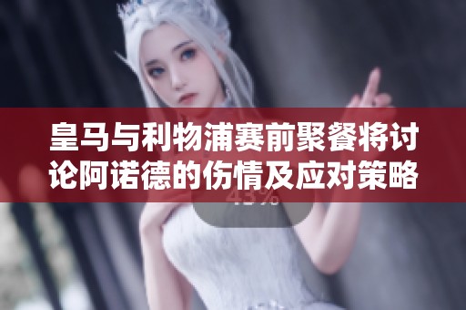 皇马与利物浦赛前聚餐将讨论阿诺德的伤情及应对策略