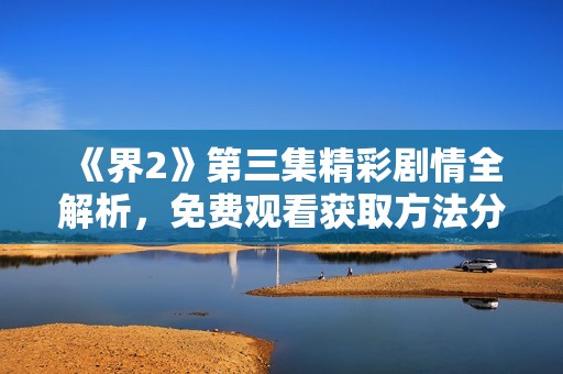 《界2》第三集精彩剧情全解析，免费观看获取方法分享