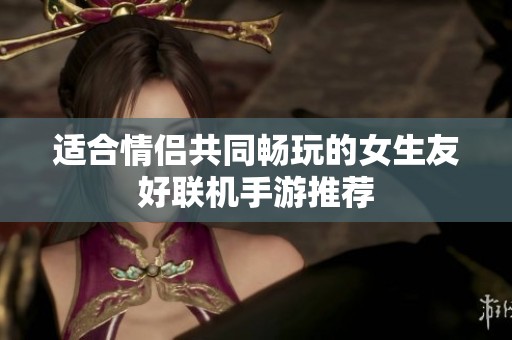 适合情侣共同畅玩的女生友好联机手游推荐