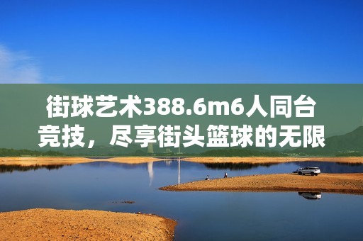 街球艺术388.6m6人同台竞技，尽享街头篮球的无限魅力