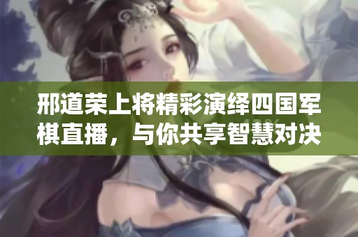 邢道荣上将精彩演绎四国军棋直播，与你共享智慧对决时刻