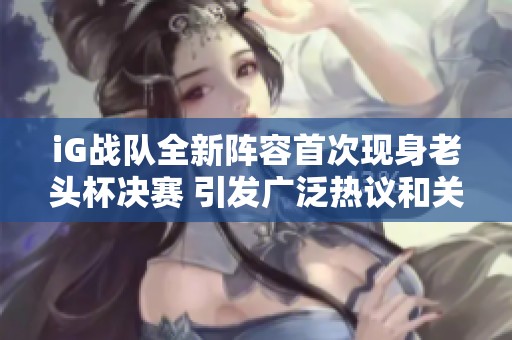 iG战队全新阵容首次现身老头杯决赛 引发广泛热议和关注