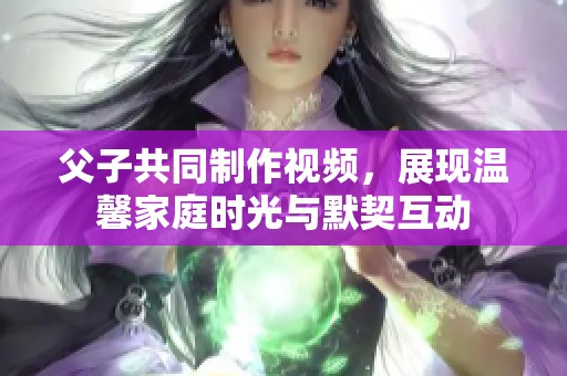 父子共同制作视频，展现温馨家庭时光与默契互动