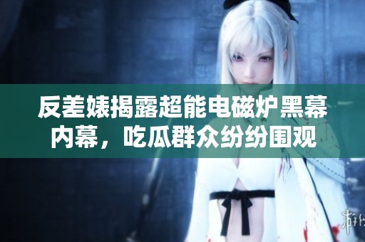 反差婊揭露超能电磁炉黑幕内幕，吃瓜群众纷纷围观