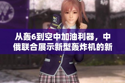 从轰6到空中加油利器，中俄联合展示新型轰炸机的新篇章