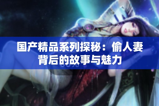 国产精品系列探秘：偷人妻背后的故事与魅力