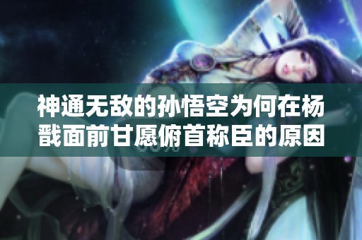 神通无敌的孙悟空为何在杨戬面前甘愿俯首称臣的原因解析