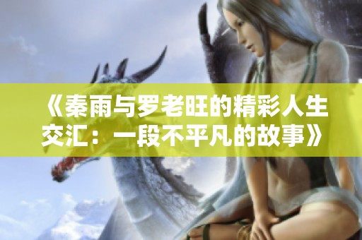 《秦雨与罗老旺的精彩人生交汇：一段不平凡的故事》