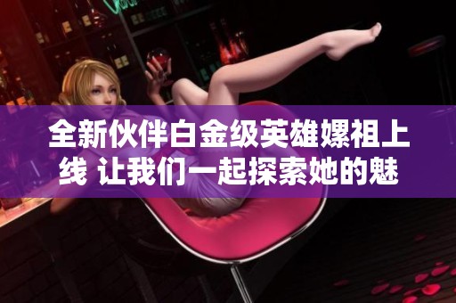 全新伙伴白金级英雄嫘祖上线 让我们一起探索她的魅力与能力