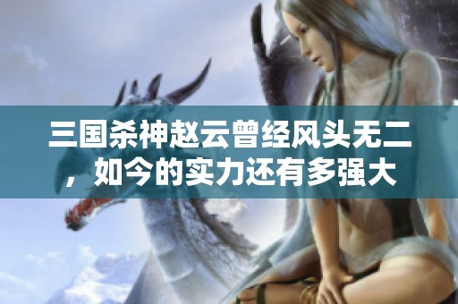 三国杀神赵云曾经风头无二，如今的实力还有多强大