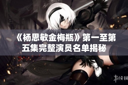 《杨思敏金梅瓶》第一至第五集完整演员名单揭秘