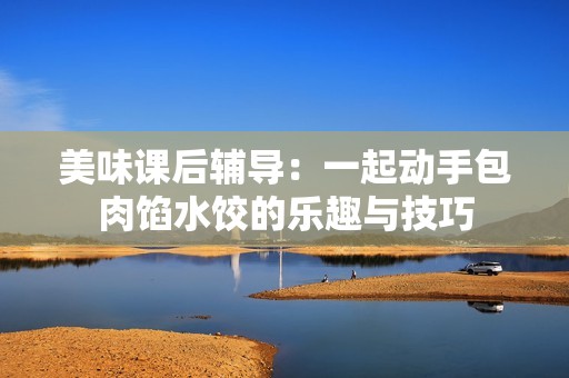 美味课后辅导：一起动手包肉馅水饺的乐趣与技巧