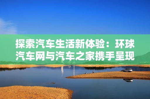 探索汽车生活新体验：环球汽车网与汽车之家携手呈现