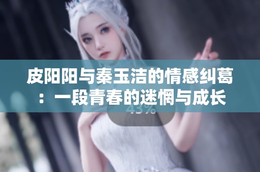 皮阳阳与秦玉洁的情感纠葛：一段青春的迷惘与成长