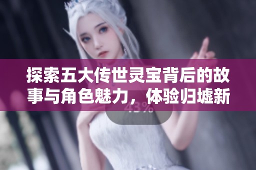 探索五大传世灵宝背后的故事与角色魅力，体验归墟新服的精彩！