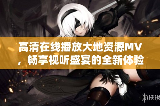 高清在线播放大地资源MV，畅享视听盛宴的全新体验