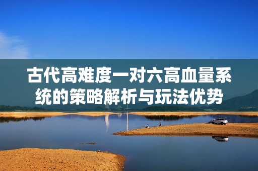 古代高难度一对六高血量系统的策略解析与玩法优势