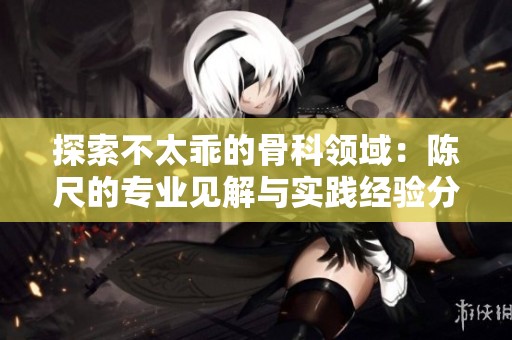 探索不太乖的骨科领域：陈尺的专业见解与实践经验分享