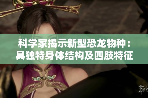 科学家揭示新型恐龙物种：具独特身体结构及四肢特征的古生物
