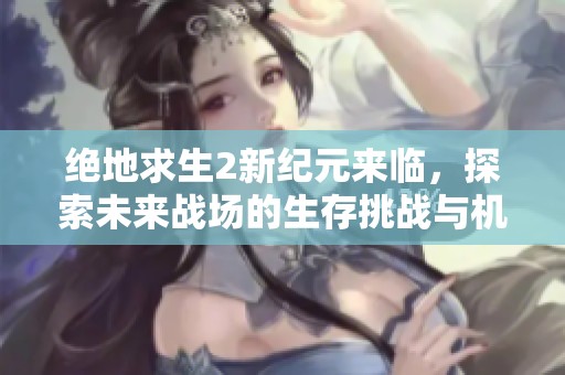 绝地求生2新纪元来临，探索未来战场的生存挑战与机遇