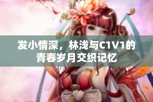 发小情深，林浅与C1V1的青春岁月交织记忆