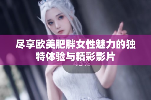 尽享欧美肥胖女性魅力的独特体验与精彩影片