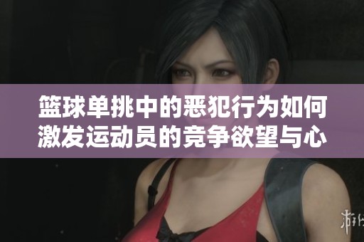 篮球单挑中的恶犯行为如何激发运动员的竞争欲望与心理战术解析