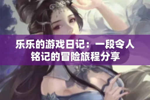 乐乐的游戏日记：一段令人铭记的冒险旅程分享