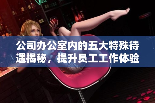 公司办公室内的五大特殊待遇揭秘，提升员工工作体验之道