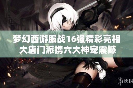 梦幻西游服战16强精彩亮相 大唐门派携六大神宠震撼全场