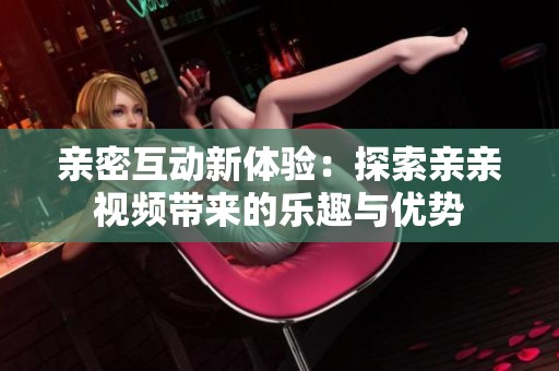 亲密互动新体验：探索亲亲视频带来的乐趣与优势