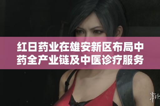 红日药业在雄安新区布局中药全产业链及中医诊疗服务新战略