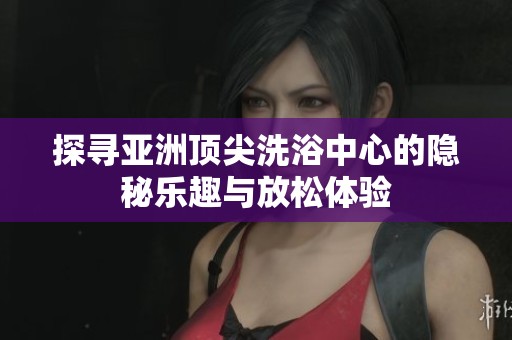 探寻亚洲顶尖洗浴中心的隐秘乐趣与放松体验