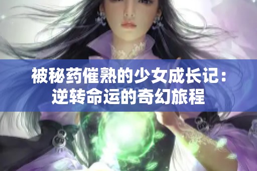 被秘药催熟的少女成长记：逆转命运的奇幻旅程