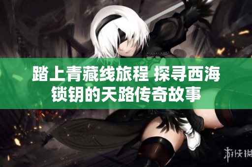 踏上青藏线旅程 探寻西海锁钥的天路传奇故事