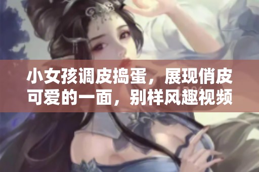 小女孩调皮捣蛋，展现俏皮可爱的一面，别样风趣视频上线