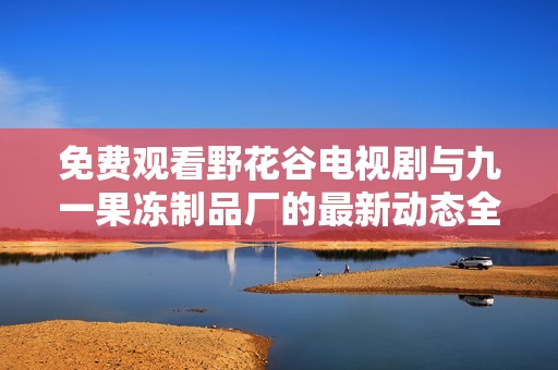 免费观看野花谷电视剧与九一果冻制品厂的最新动态全揭秘