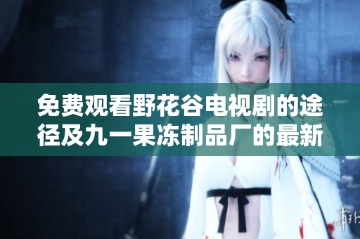 免费观看野花谷电视剧的途径及九一果冻制品厂的最新动态介绍