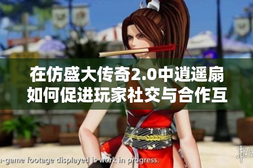 在仿盛大传奇2.0中逍遥扇如何促进玩家社交与合作互动的深度分析