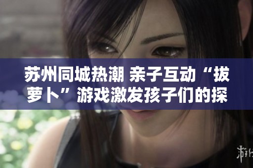 苏州同城热潮 亲子互动“拔萝卜”游戏激发孩子们的探索与好店发现