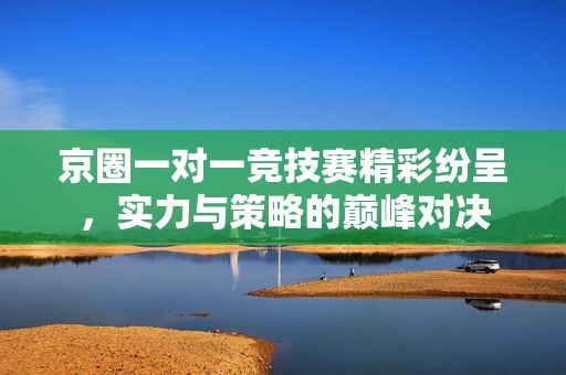 京圈一对一竞技赛精彩纷呈，实力与策略的巅峰对决