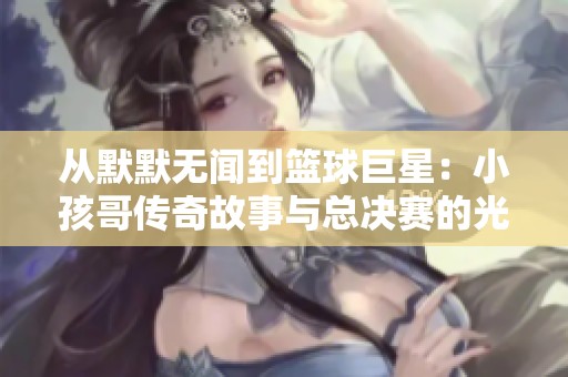 从默默无闻到篮球巨星：小孩哥传奇故事与总决赛的光辉瞬间