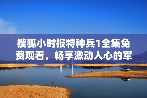 搜狐小时报特种兵1全集免费观看，畅享激动人心的军旅故事
