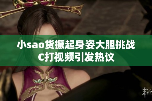 小sao货撅起身姿大胆挑战C打视频引发热议