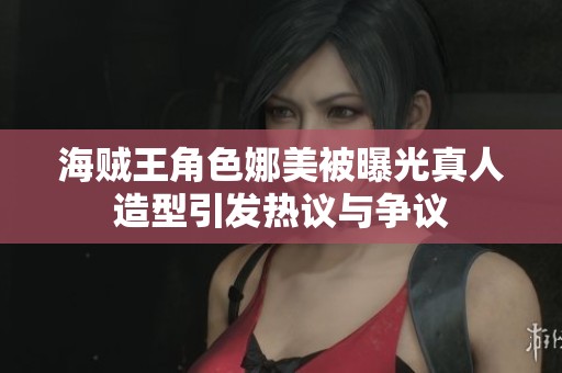 海贼王角色娜美被曝光真人造型引发热议与争议