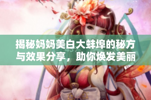 揭秘妈妈美白大蚌埠的秘方与效果分享，助你焕发美丽肌肤