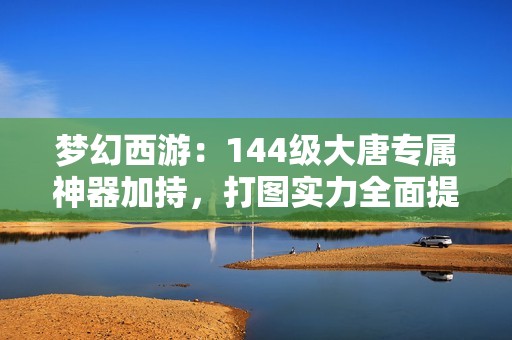 梦幻西游：144级大唐专属神器加持，打图实力全面提升之路