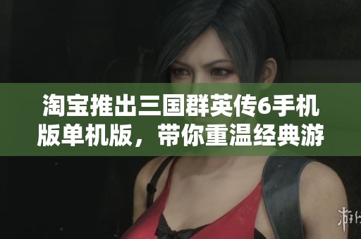 淘宝推出三国群英传6手机版单机版，带你重温经典游戏魅力